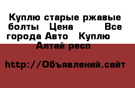 Куплю старые ржавые болты › Цена ­ 149 - Все города Авто » Куплю   . Алтай респ.